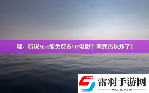嘿聽說Xbox能免費看VIP電影民熱議炸了！